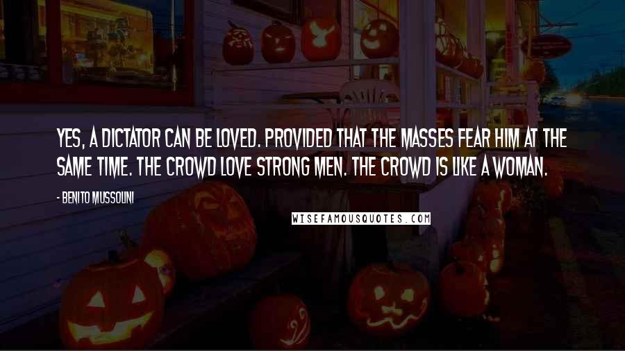 Benito Mussolini Quotes: Yes, a dictator can be loved. Provided that the masses fear him at the same time. The crowd love strong men. The crowd is like a woman.