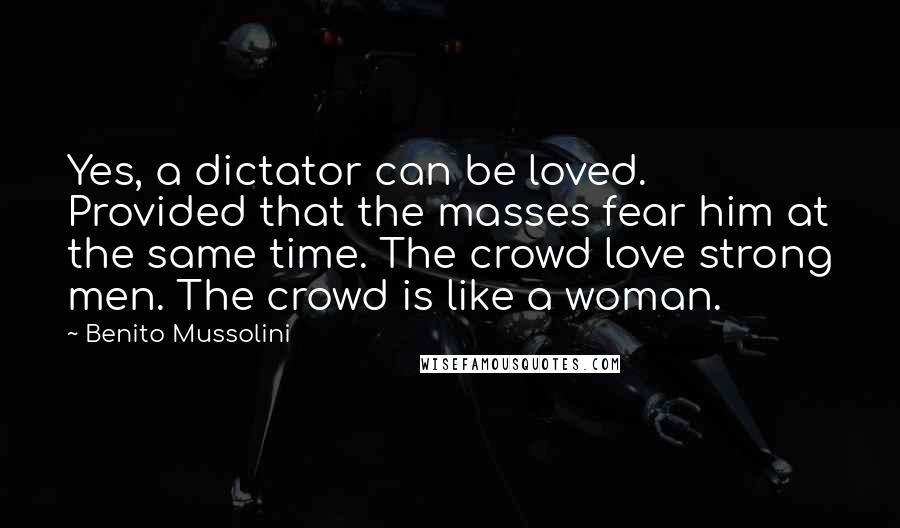 Benito Mussolini Quotes: Yes, a dictator can be loved. Provided that the masses fear him at the same time. The crowd love strong men. The crowd is like a woman.