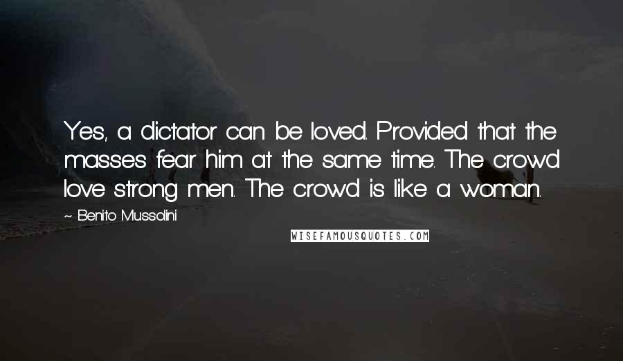 Benito Mussolini Quotes: Yes, a dictator can be loved. Provided that the masses fear him at the same time. The crowd love strong men. The crowd is like a woman.