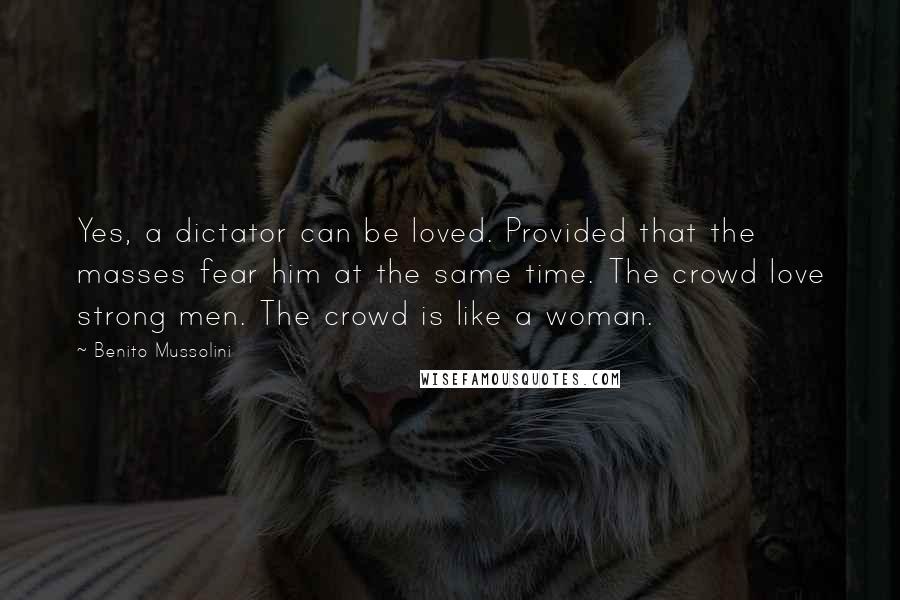 Benito Mussolini Quotes: Yes, a dictator can be loved. Provided that the masses fear him at the same time. The crowd love strong men. The crowd is like a woman.