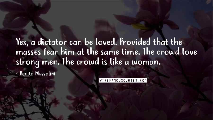 Benito Mussolini Quotes: Yes, a dictator can be loved. Provided that the masses fear him at the same time. The crowd love strong men. The crowd is like a woman.