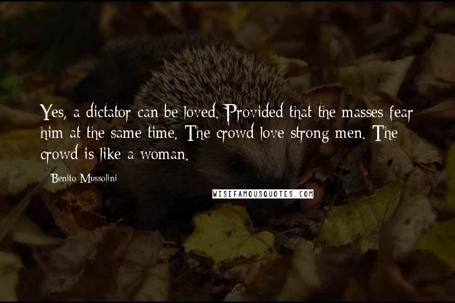 Benito Mussolini Quotes: Yes, a dictator can be loved. Provided that the masses fear him at the same time. The crowd love strong men. The crowd is like a woman.