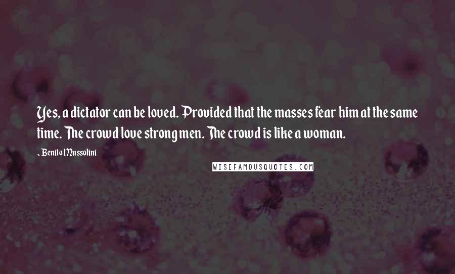 Benito Mussolini Quotes: Yes, a dictator can be loved. Provided that the masses fear him at the same time. The crowd love strong men. The crowd is like a woman.