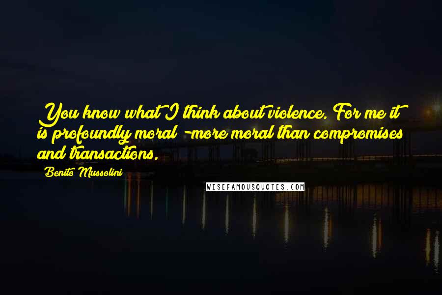 Benito Mussolini Quotes: You know what I think about violence. For me it is profoundly moral -more moral than compromises and transactions.