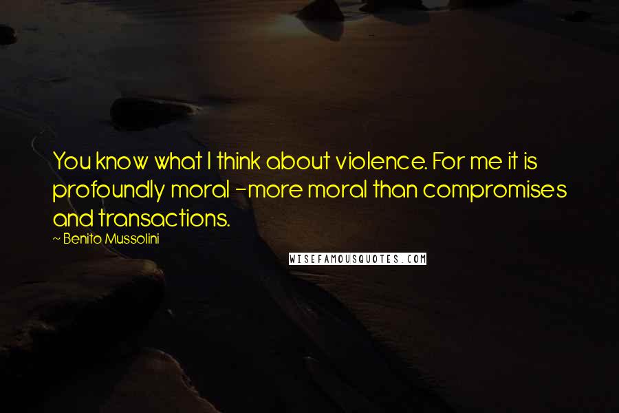 Benito Mussolini Quotes: You know what I think about violence. For me it is profoundly moral -more moral than compromises and transactions.