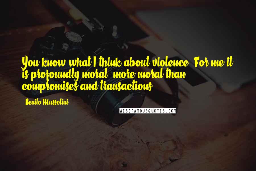 Benito Mussolini Quotes: You know what I think about violence. For me it is profoundly moral -more moral than compromises and transactions.