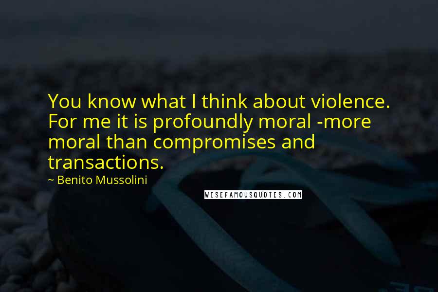 Benito Mussolini Quotes: You know what I think about violence. For me it is profoundly moral -more moral than compromises and transactions.