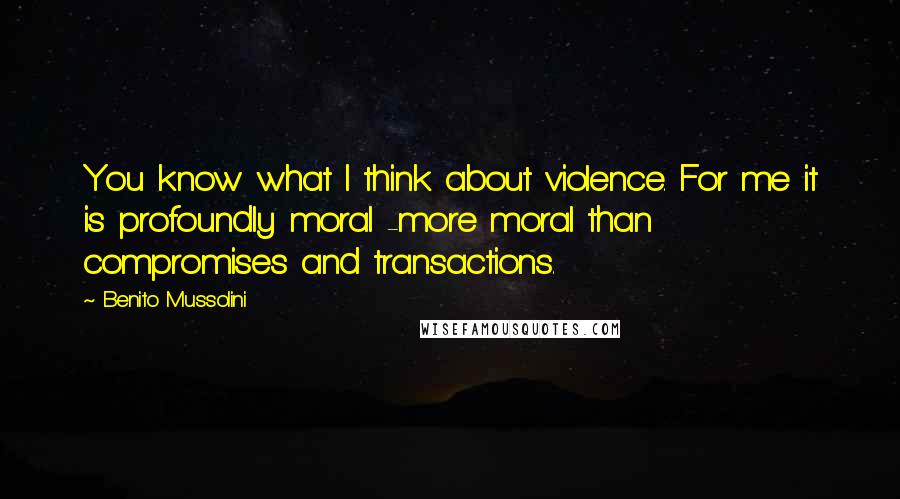 Benito Mussolini Quotes: You know what I think about violence. For me it is profoundly moral -more moral than compromises and transactions.