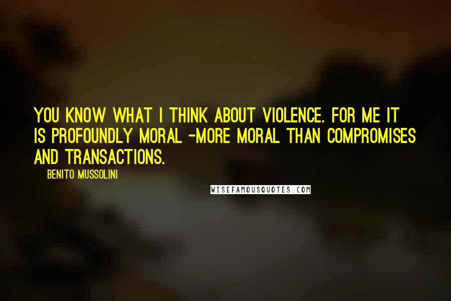 Benito Mussolini Quotes: You know what I think about violence. For me it is profoundly moral -more moral than compromises and transactions.