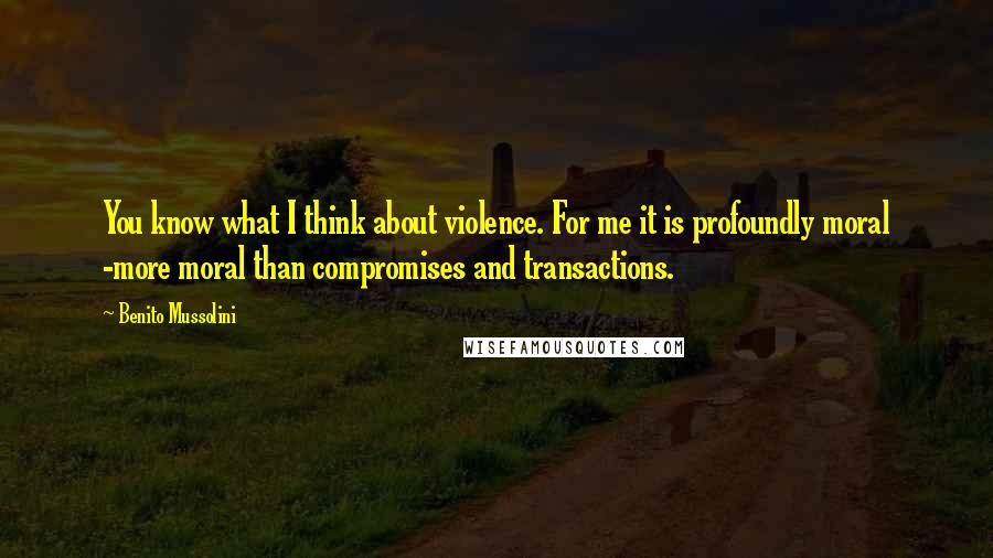 Benito Mussolini Quotes: You know what I think about violence. For me it is profoundly moral -more moral than compromises and transactions.