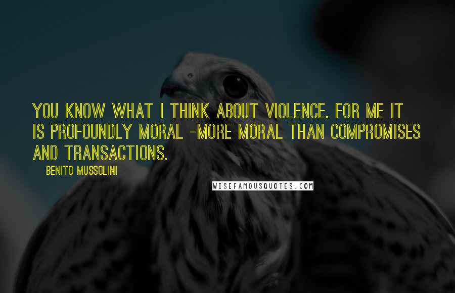 Benito Mussolini Quotes: You know what I think about violence. For me it is profoundly moral -more moral than compromises and transactions.