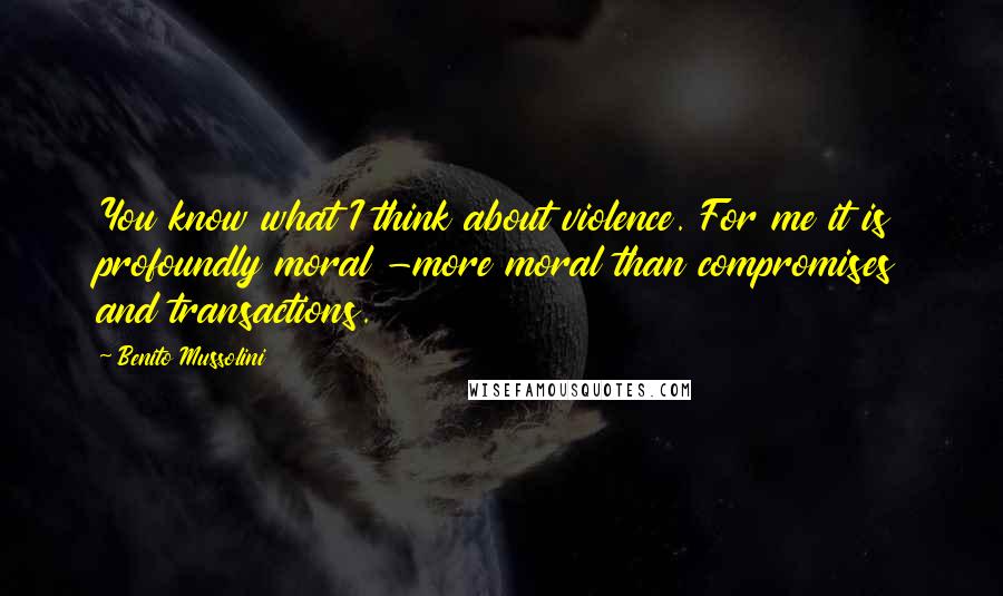 Benito Mussolini Quotes: You know what I think about violence. For me it is profoundly moral -more moral than compromises and transactions.