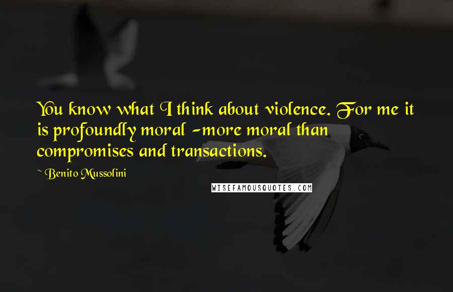 Benito Mussolini Quotes: You know what I think about violence. For me it is profoundly moral -more moral than compromises and transactions.