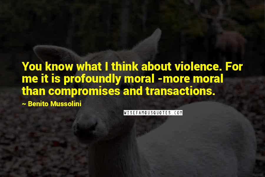 Benito Mussolini Quotes: You know what I think about violence. For me it is profoundly moral -more moral than compromises and transactions.