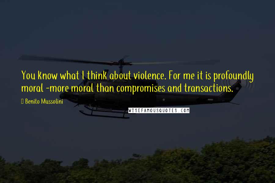 Benito Mussolini Quotes: You know what I think about violence. For me it is profoundly moral -more moral than compromises and transactions.