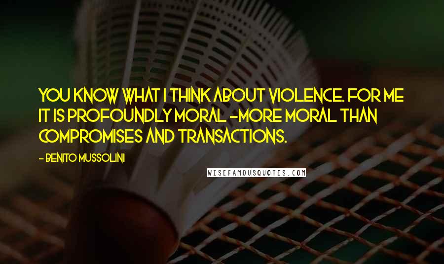 Benito Mussolini Quotes: You know what I think about violence. For me it is profoundly moral -more moral than compromises and transactions.