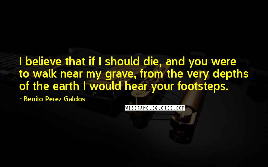 Benito Perez Galdos Quotes: I believe that if I should die, and you were to walk near my grave, from the very depths of the earth I would hear your footsteps.