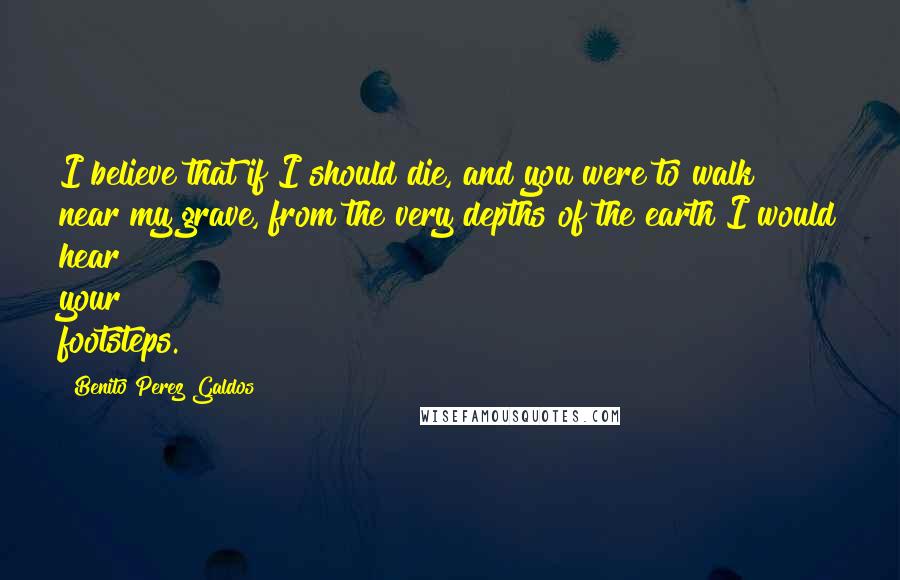 Benito Perez Galdos Quotes: I believe that if I should die, and you were to walk near my grave, from the very depths of the earth I would hear your footsteps.