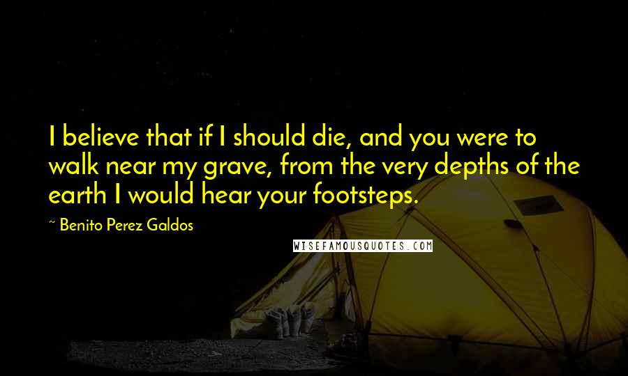 Benito Perez Galdos Quotes: I believe that if I should die, and you were to walk near my grave, from the very depths of the earth I would hear your footsteps.