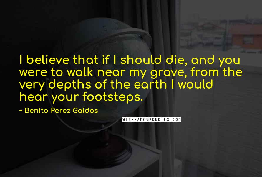 Benito Perez Galdos Quotes: I believe that if I should die, and you were to walk near my grave, from the very depths of the earth I would hear your footsteps.