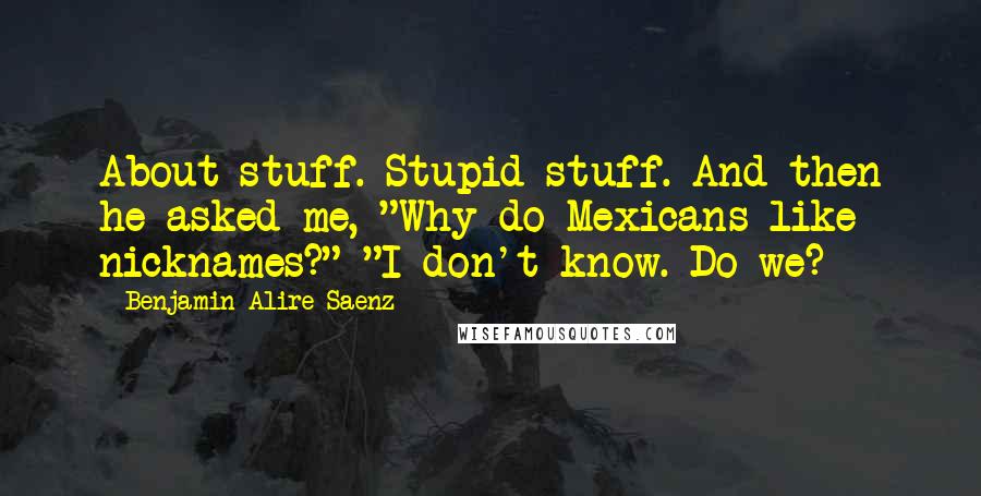 Benjamin Alire Saenz Quotes: About stuff. Stupid stuff. And then he asked me, "Why do Mexicans like nicknames?" "I don't know. Do we?