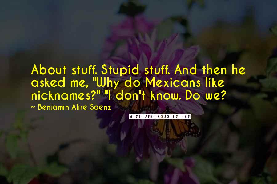 Benjamin Alire Saenz Quotes: About stuff. Stupid stuff. And then he asked me, "Why do Mexicans like nicknames?" "I don't know. Do we?