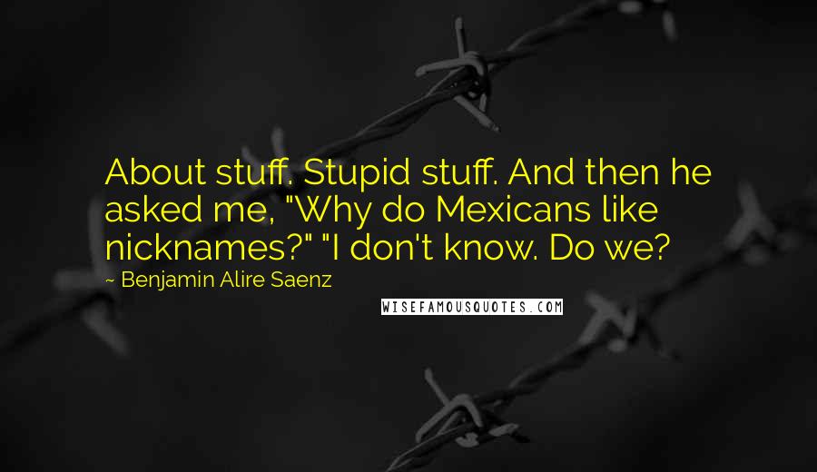 Benjamin Alire Saenz Quotes: About stuff. Stupid stuff. And then he asked me, "Why do Mexicans like nicknames?" "I don't know. Do we?