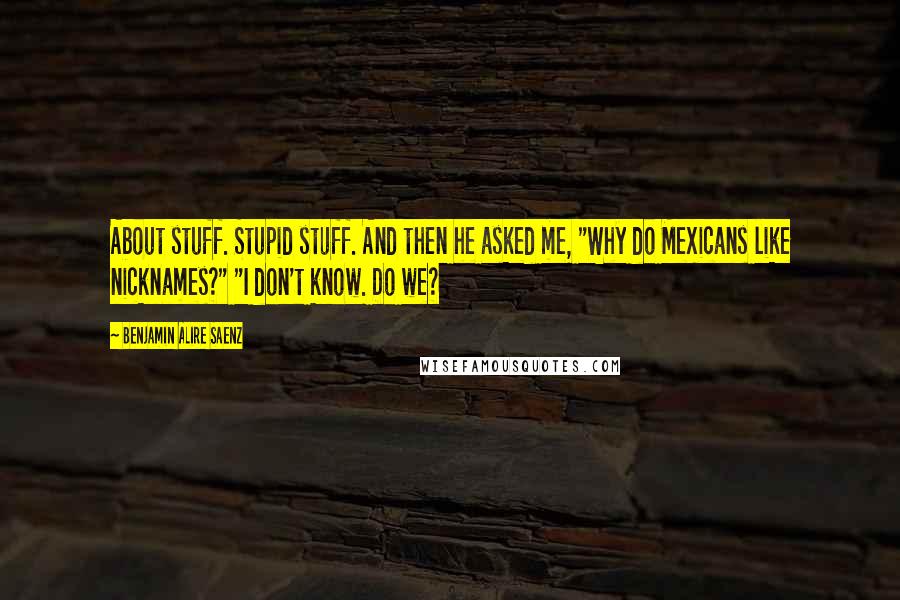 Benjamin Alire Saenz Quotes: About stuff. Stupid stuff. And then he asked me, "Why do Mexicans like nicknames?" "I don't know. Do we?