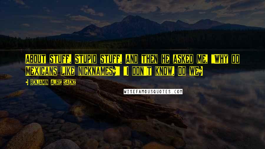 Benjamin Alire Saenz Quotes: About stuff. Stupid stuff. And then he asked me, "Why do Mexicans like nicknames?" "I don't know. Do we?