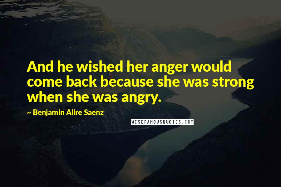 Benjamin Alire Saenz Quotes: And he wished her anger would come back because she was strong when she was angry.