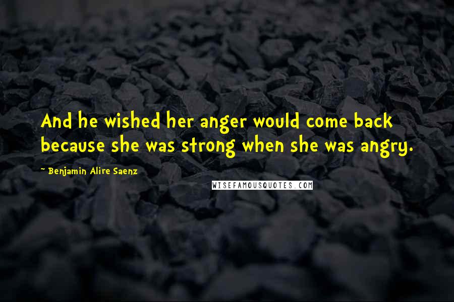 Benjamin Alire Saenz Quotes: And he wished her anger would come back because she was strong when she was angry.