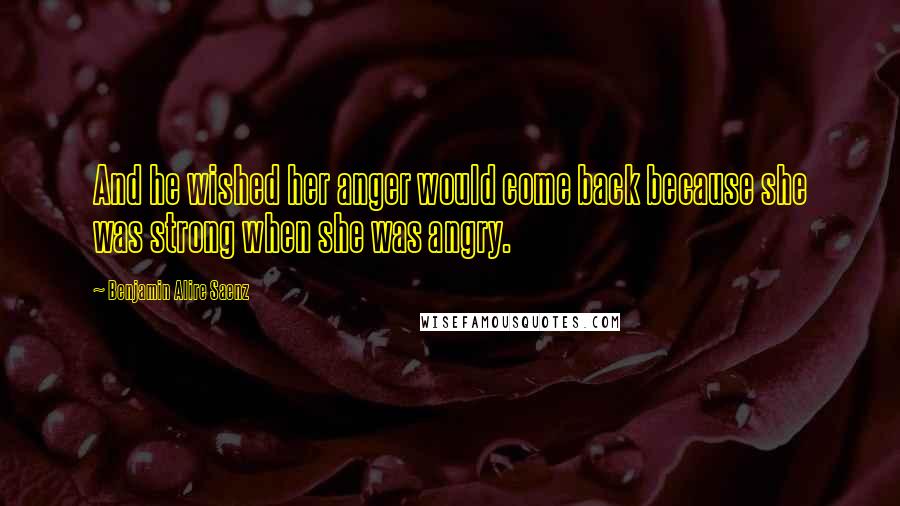 Benjamin Alire Saenz Quotes: And he wished her anger would come back because she was strong when she was angry.
