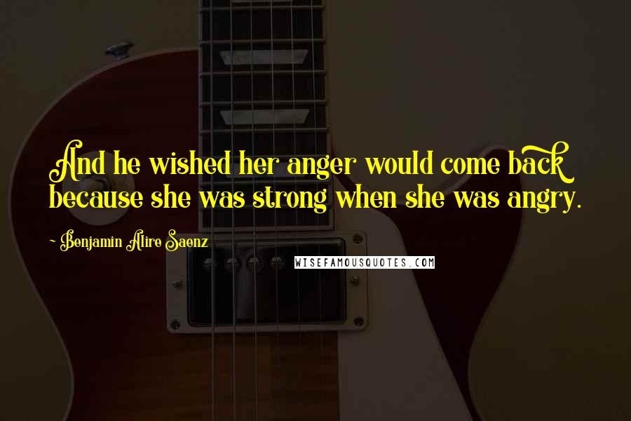 Benjamin Alire Saenz Quotes: And he wished her anger would come back because she was strong when she was angry.