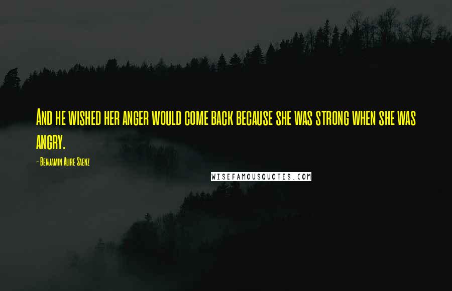 Benjamin Alire Saenz Quotes: And he wished her anger would come back because she was strong when she was angry.