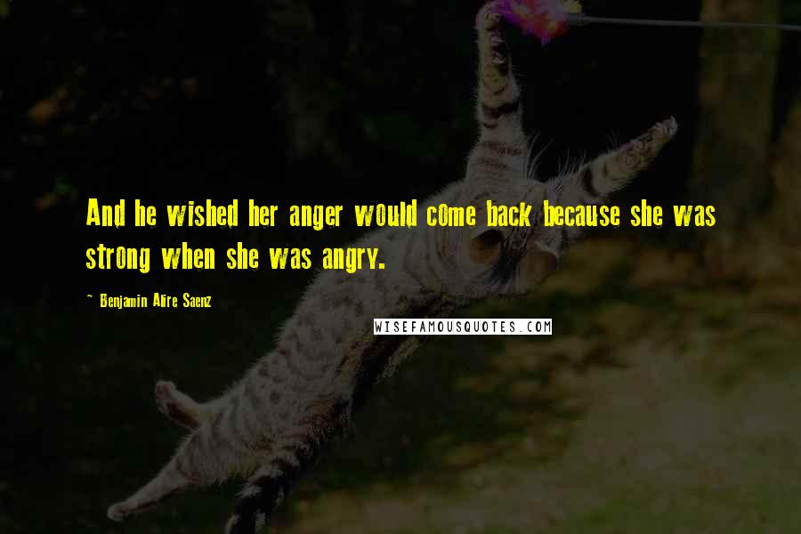 Benjamin Alire Saenz Quotes: And he wished her anger would come back because she was strong when she was angry.
