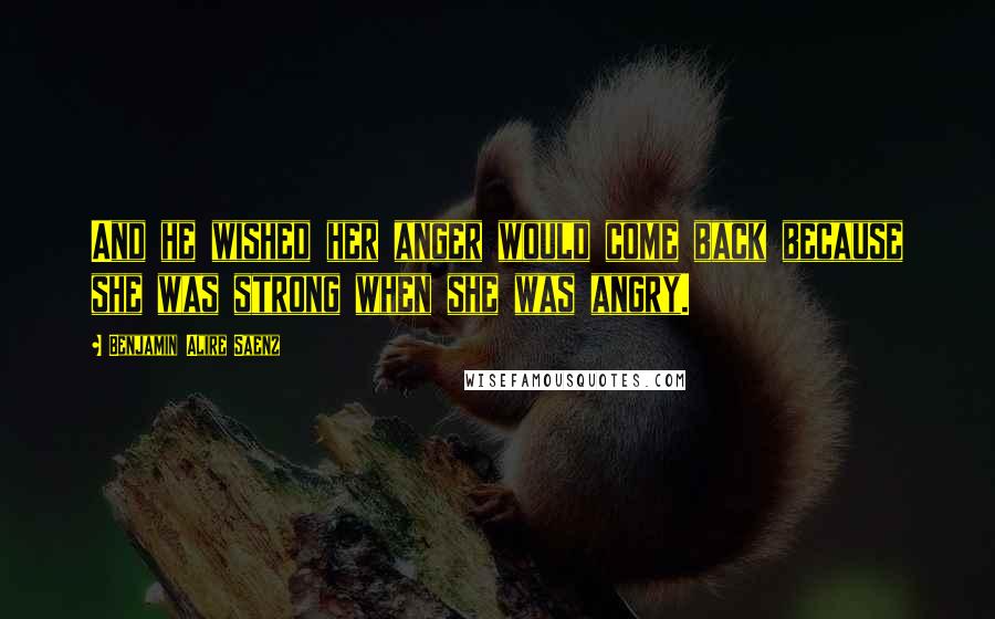 Benjamin Alire Saenz Quotes: And he wished her anger would come back because she was strong when she was angry.