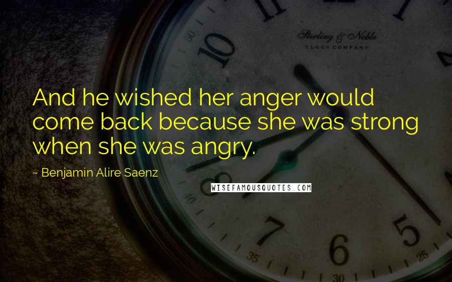 Benjamin Alire Saenz Quotes: And he wished her anger would come back because she was strong when she was angry.