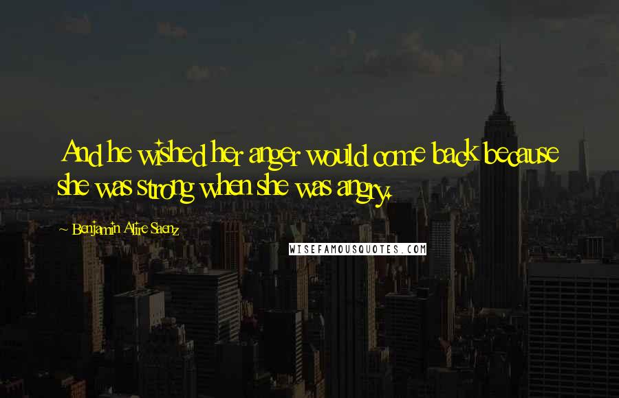Benjamin Alire Saenz Quotes: And he wished her anger would come back because she was strong when she was angry.