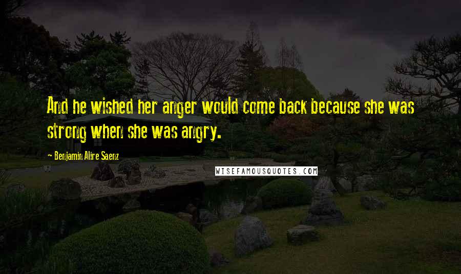 Benjamin Alire Saenz Quotes: And he wished her anger would come back because she was strong when she was angry.