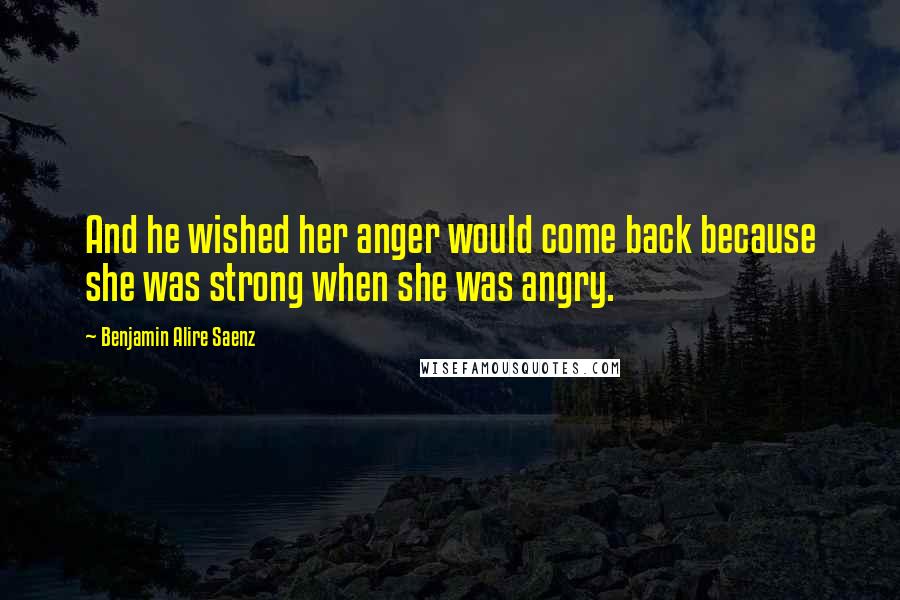 Benjamin Alire Saenz Quotes: And he wished her anger would come back because she was strong when she was angry.