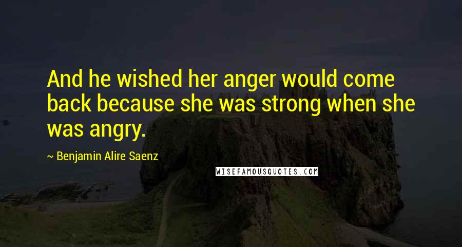 Benjamin Alire Saenz Quotes: And he wished her anger would come back because she was strong when she was angry.