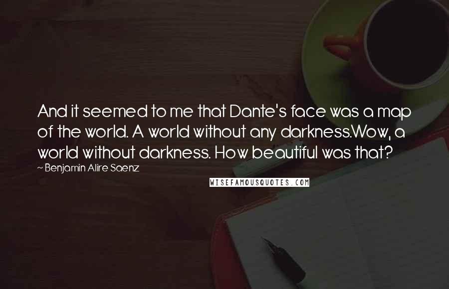 Benjamin Alire Saenz Quotes: And it seemed to me that Dante's face was a map of the world. A world without any darkness.Wow, a world without darkness. How beautiful was that?