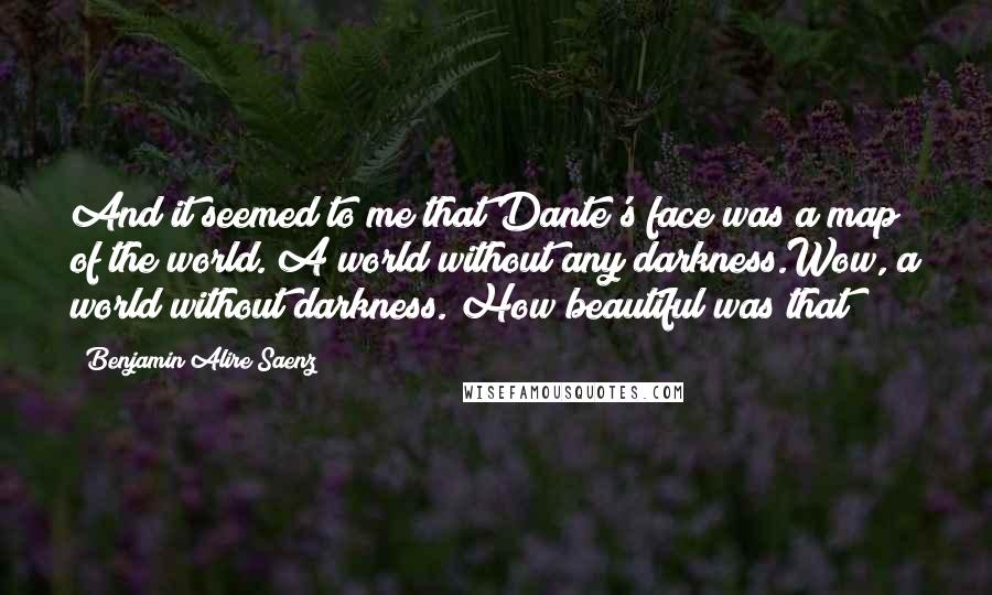 Benjamin Alire Saenz Quotes: And it seemed to me that Dante's face was a map of the world. A world without any darkness.Wow, a world without darkness. How beautiful was that?