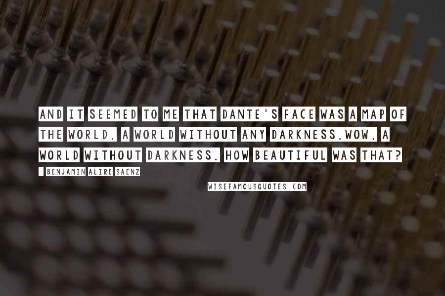 Benjamin Alire Saenz Quotes: And it seemed to me that Dante's face was a map of the world. A world without any darkness.Wow, a world without darkness. How beautiful was that?