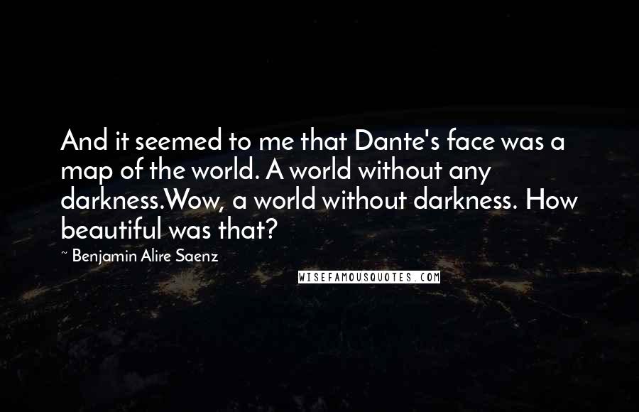 Benjamin Alire Saenz Quotes: And it seemed to me that Dante's face was a map of the world. A world without any darkness.Wow, a world without darkness. How beautiful was that?