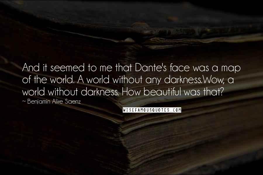 Benjamin Alire Saenz Quotes: And it seemed to me that Dante's face was a map of the world. A world without any darkness.Wow, a world without darkness. How beautiful was that?