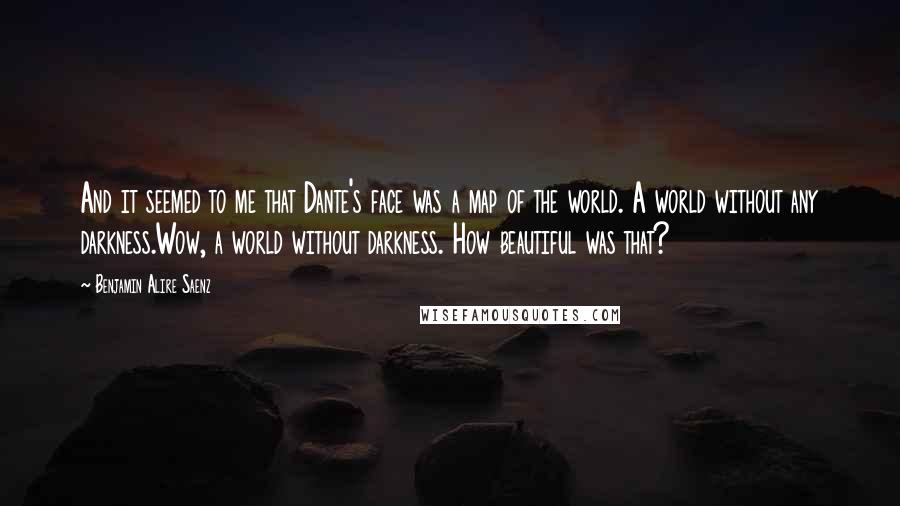 Benjamin Alire Saenz Quotes: And it seemed to me that Dante's face was a map of the world. A world without any darkness.Wow, a world without darkness. How beautiful was that?