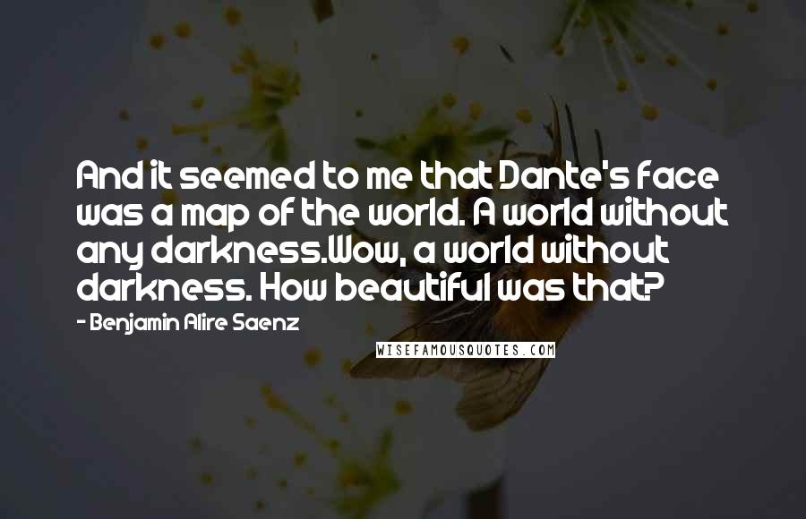 Benjamin Alire Saenz Quotes: And it seemed to me that Dante's face was a map of the world. A world without any darkness.Wow, a world without darkness. How beautiful was that?