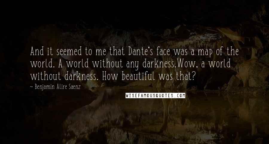 Benjamin Alire Saenz Quotes: And it seemed to me that Dante's face was a map of the world. A world without any darkness.Wow, a world without darkness. How beautiful was that?