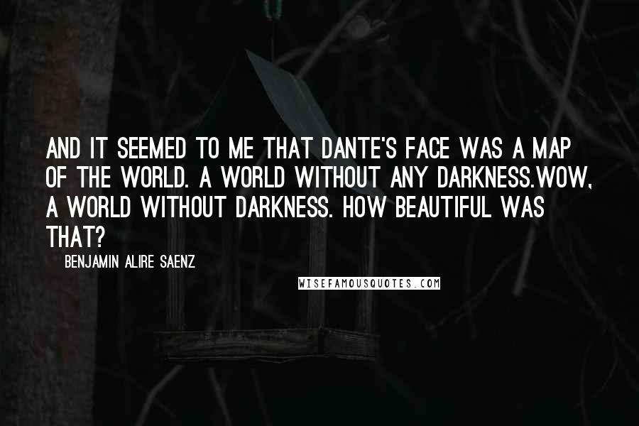 Benjamin Alire Saenz Quotes: And it seemed to me that Dante's face was a map of the world. A world without any darkness.Wow, a world without darkness. How beautiful was that?